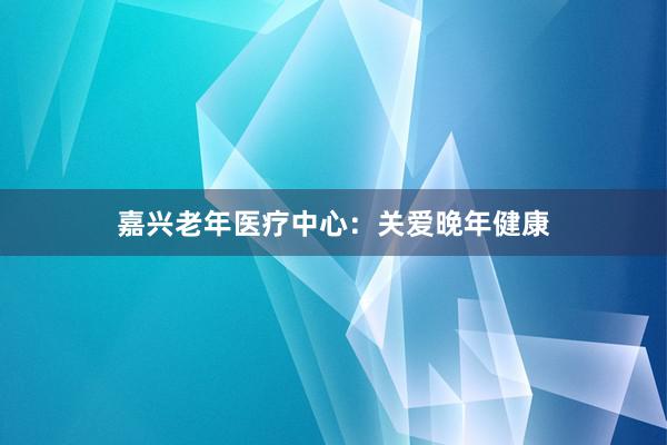 嘉兴老年医疗中心：关爱晚年健康